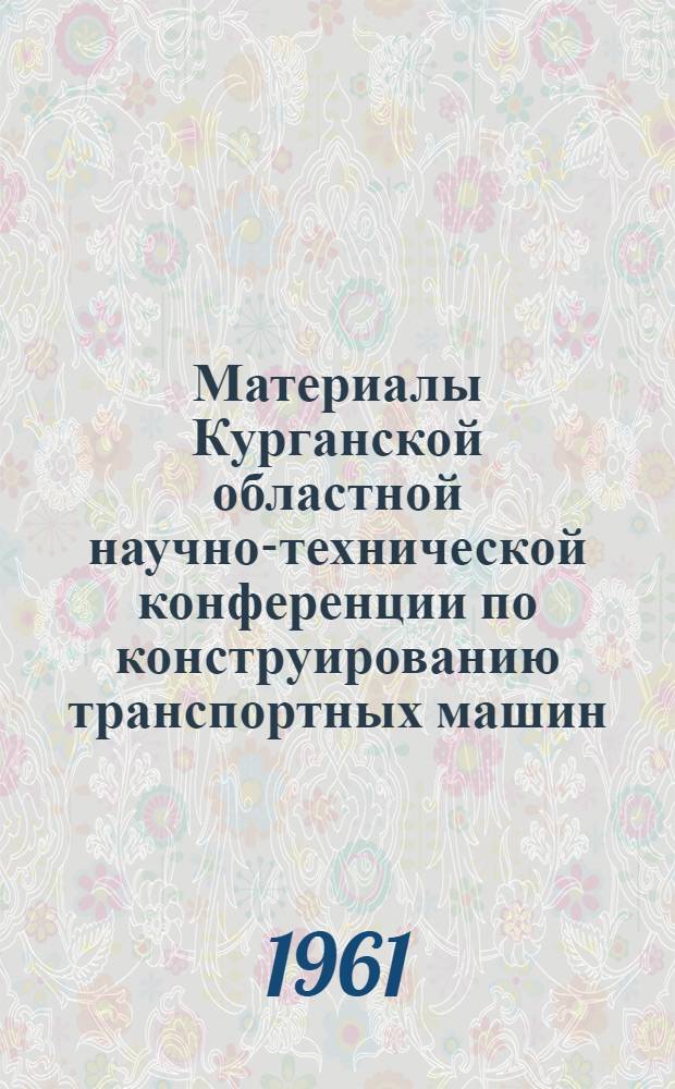 Материалы Курганской областной научно-технической конференции по конструированию транспортных машин. [7-8 октября 1960 г.]