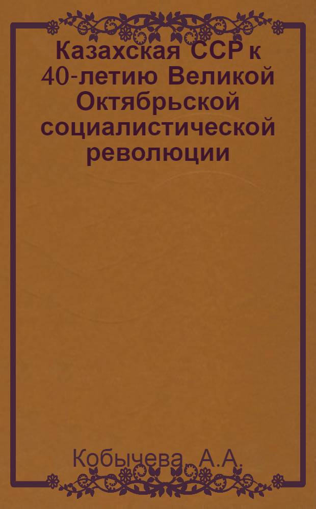 Казахская ССР к 40-летию Великой Октябрьской социалистической революции : (Краткие справочные сведения и указатель литературы)