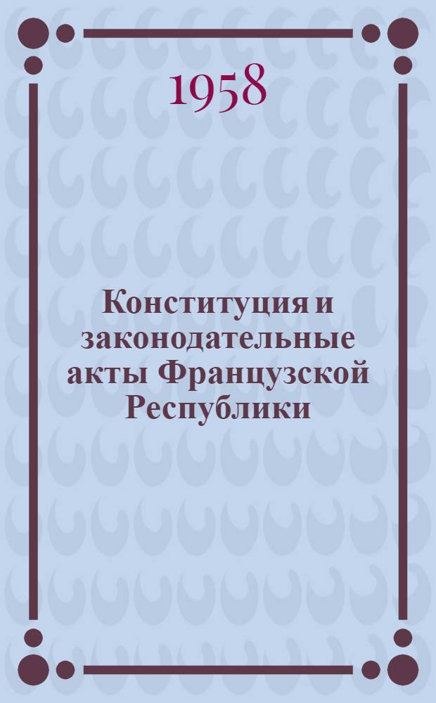 Конституция и законодательные акты Французской Республики : По состоянию на янв. 1958 г. : Пер с фр