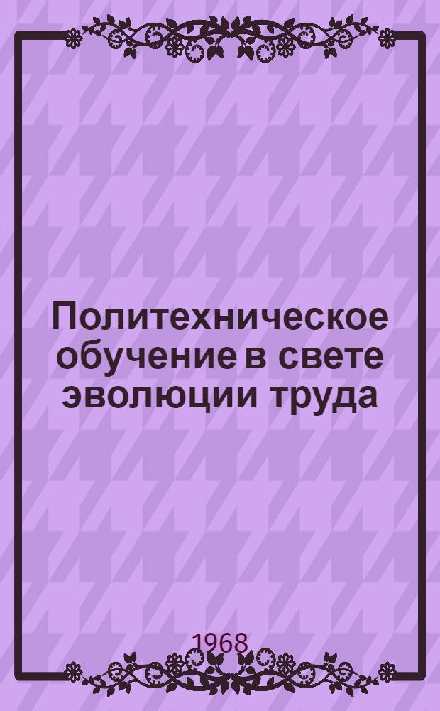 Политехническое обучение в свете эволюции труда : Материалы лекции, прочит. на фак. программир. обучения при Политехн. музее в 1967 г