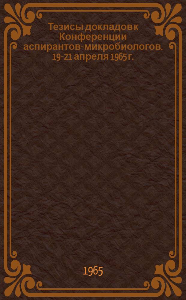 Тезисы докладов к Конференции аспирантов-микробиологов. 19-21 апреля 1965 г.