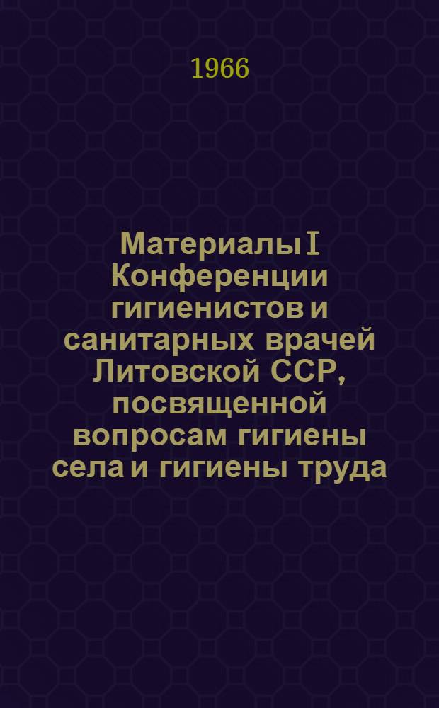 Материалы I Конференции гигиенистов и санитарных врачей Литовской ССР, посвященной вопросам гигиены села и гигиены труда. 28-29 октября 1966 г.