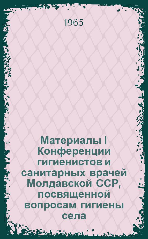 Материалы I Конференции гигиенистов и санитарных врачей Молдавской ССР, посвященной вопросам гигиены села. 22-24 октября 1965 г.
