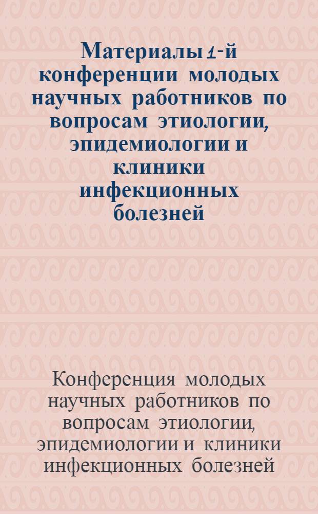 Материалы 1-й конференции молодых научных работников по вопросам этиологии, эпидемиологии и клиники инфекционных болезней. Май, 1963 г.