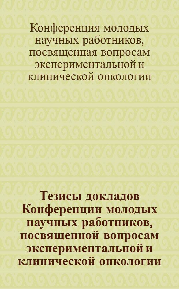 Тезисы докладов Конференции молодых научных работников, посвященной вопросам экспериментальной и клинической онкологии. 22-23 декабря 1961 г.