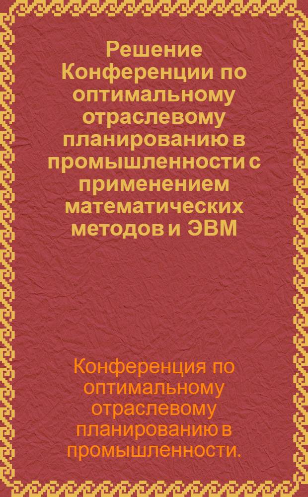 Решение Конференции по оптимальному отраслевому планированию в промышленности с применением математических методов и ЭВМ. 11-13 июля 1968 г.