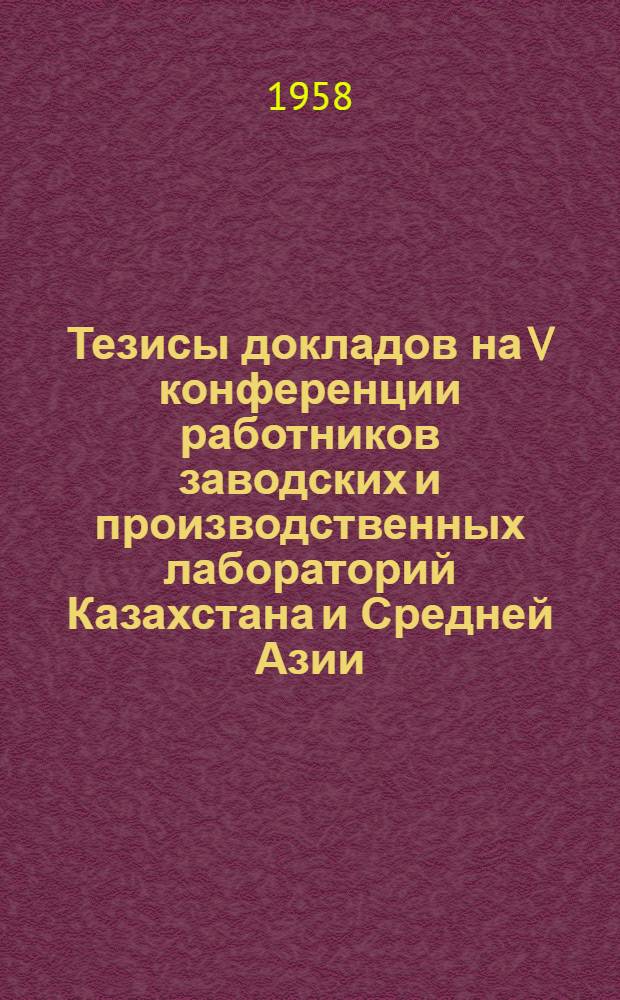 Тезисы докладов на V конференции работников заводских и производственных лабораторий Казахстана и Средней Азии. 14-18 октября 1958 г.
