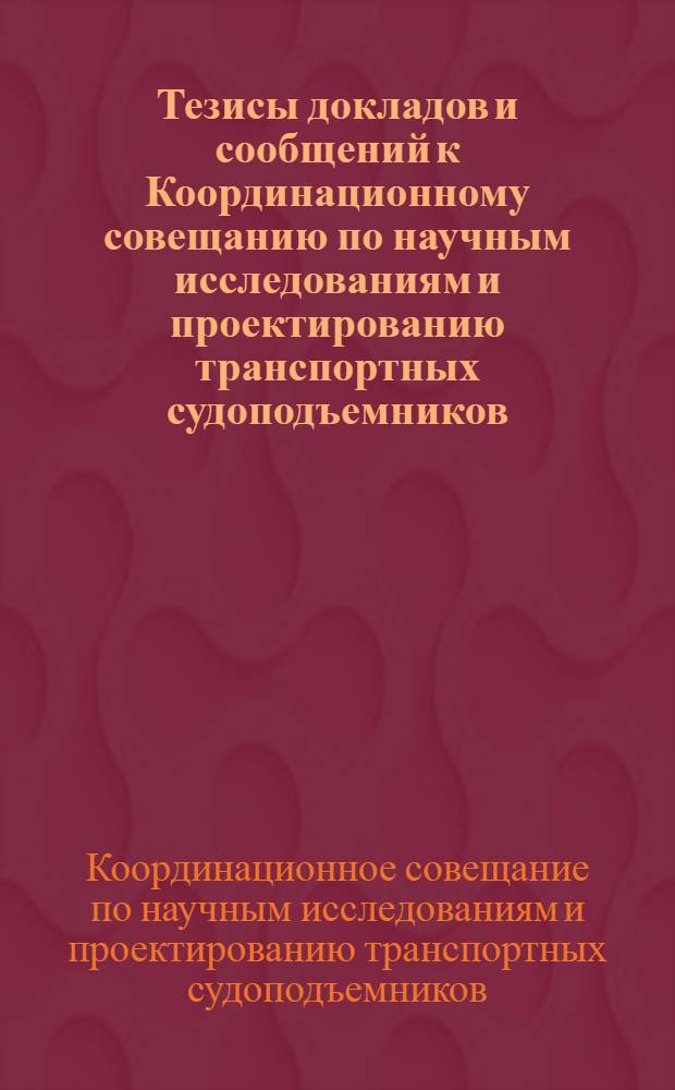 Тезисы докладов и сообщений к Координационному совещанию по научным исследованиям и проектированию транспортных судоподъемников : Совещание состоится 17-19 марта 1965 г. во ВНИИГе им. Б.Е. Веденеева