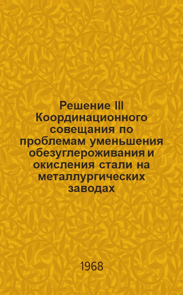 Решение III Координационного совещания по проблемам уменьшения обезуглероживания и окисления стали на металлургических заводах. 15-19 апреля 1968 г. Волгоград; Программа научно-исследовательских, опытно-промышленных и конструкторских работ по уменьшению обезуглероживания и окисления стали на металлургических заводах на 1968-1969 гг. / М-во черной металлургии. Центр. науч.-исслед. ин-т черной металлургии им. И.П. Бардина