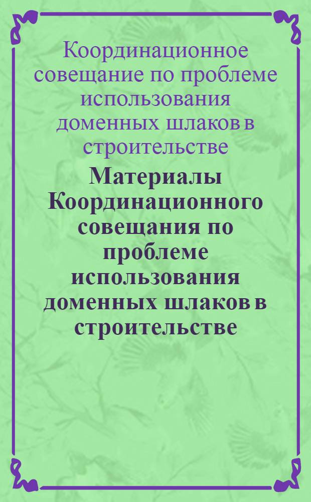 Материалы Координационного совещания по проблеме использования доменных шлаков в строительстве. 23-25 мая 1962 г. [Днепропетровск]