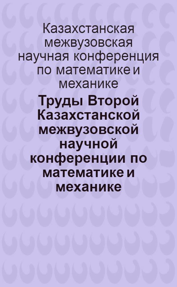 Труды Второй Казахстанской межвузовской научной конференции по математике и механике (17-22 сент. 1965 г.)