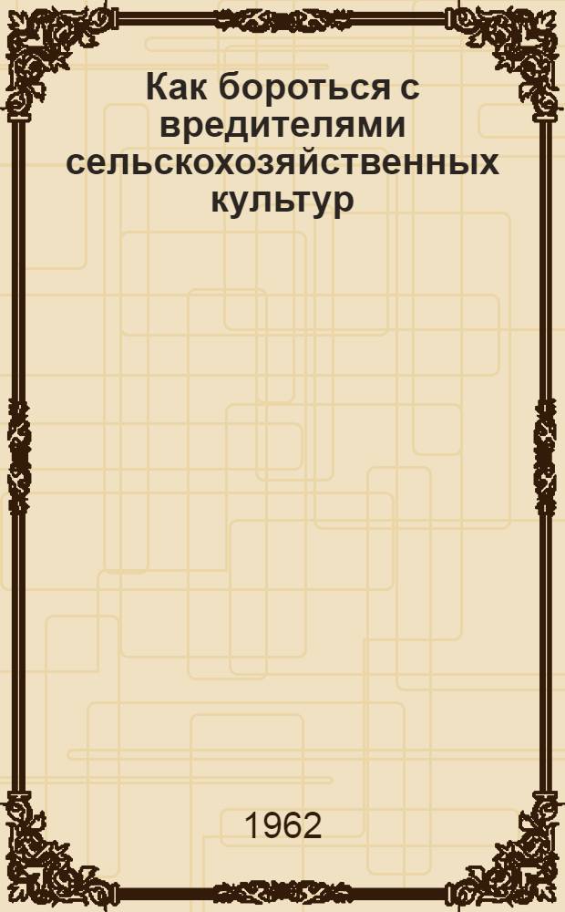Как бороться с вредителями сельскохозяйственных культур : Краткий инструктивно-метод. обзор по распространению вредителей и болезней с.-х. культур в 1960 и 1961 гг., прогноз появления их в 1962 г. и советы по борьбе с ними