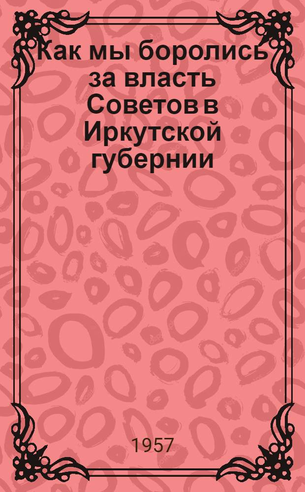 Как мы боролись за власть Советов в Иркутской губернии : (Воспоминания активных участников Великой Октябрьской соц. революции)