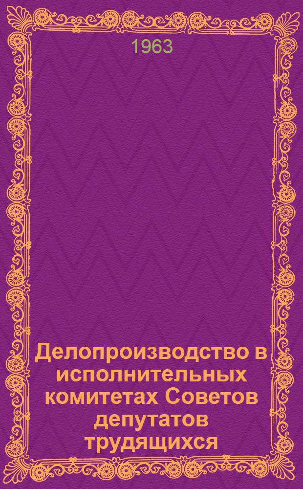 Делопроизводство в исполнительных комитетах Советов депутатов трудящихся : Из опыта работы исполкомов район. и гор. Советов Москвы и Моск. области