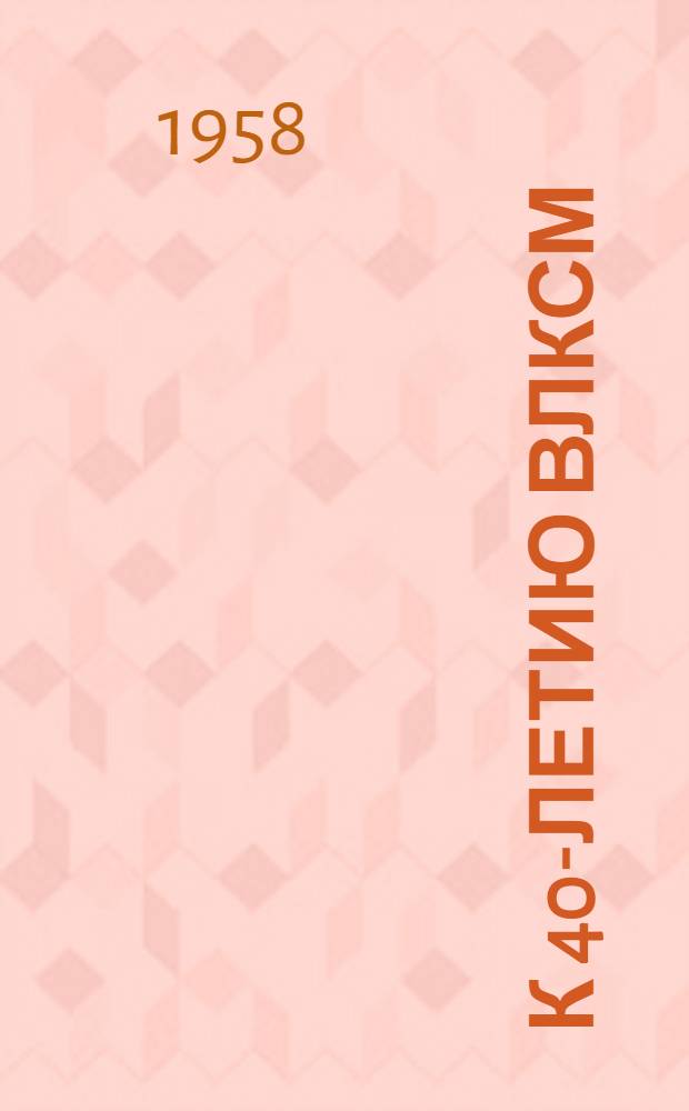 К 40-летию ВЛКСМ : Метод. материал в помощь б-кам
