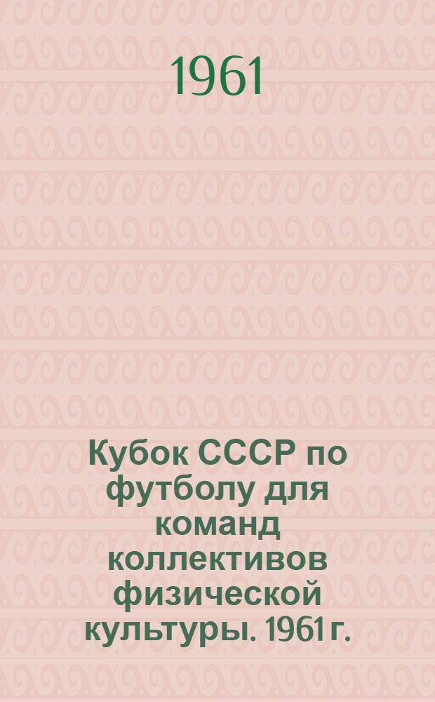 Кубок СССР по футболу для команд коллективов физической культуры. 1961 г. : Орг.-метод. указания о проведении соревнований по футболу