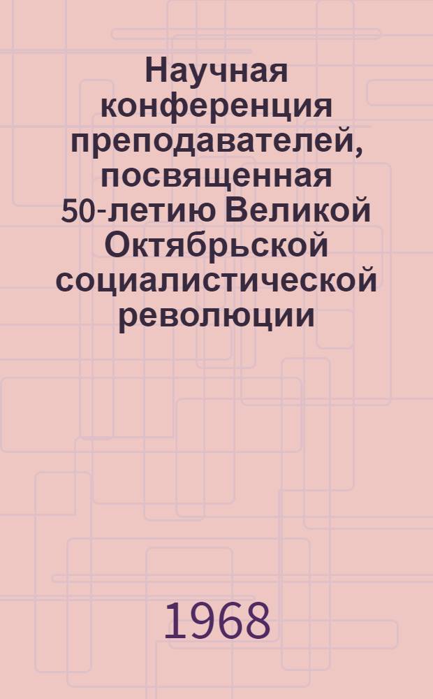 Научная конференция преподавателей, посвященная 50-летию Великой Октябрьской социалистической революции : Рефераты докладов