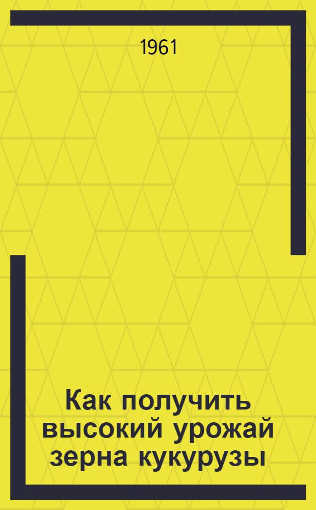 Как получить высокий урожай зерна кукурузы : (Памятка кукурузовода)