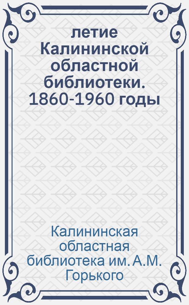 100-летие Калининской областной библиотеки. 1860-1960 годы : (Краткая справка о б-ке им. А.М. Горького)