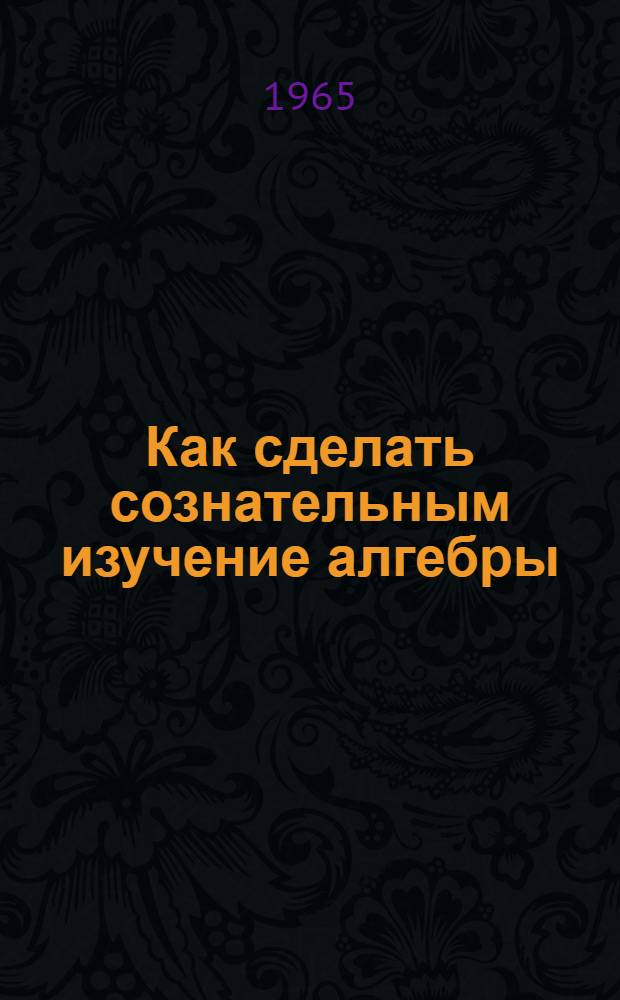 Как сделать сознательным изучение алгебры : Из опыта преподавания алгебры в VI-VIII классах