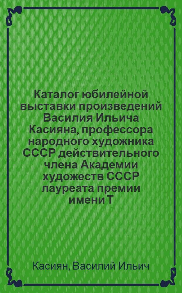 Каталог юбилейной выставки произведений Василия Ильича Касияна, профессора народного художника СССР действительного члена Академии художеств СССР лауреата премии имени Т.Г. Шевченко : Семьдесят лет со дня рождения, пятьдесят лет творческой деятельности и сорок лет пед. деятельности В.И. Касияна