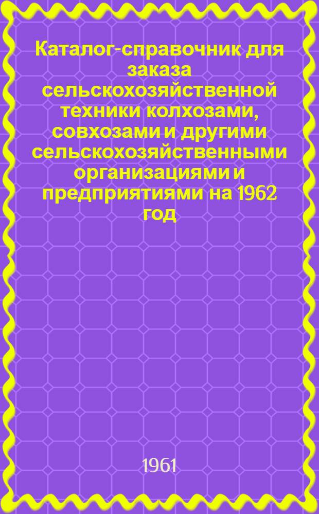 Каталог-справочник для заказа сельскохозяйственной техники колхозами, совхозами и другими сельскохозяйственными организациями и предприятиями на 1962 год