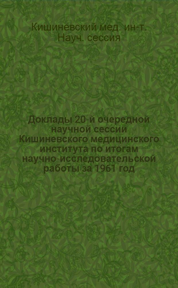 Доклады 20-й очередной научной сессии Кишиневского медицинского института по итогам научно-исследовательской работы за 1961 год. Май 1962 г. : (Тезисы и авторефераты)