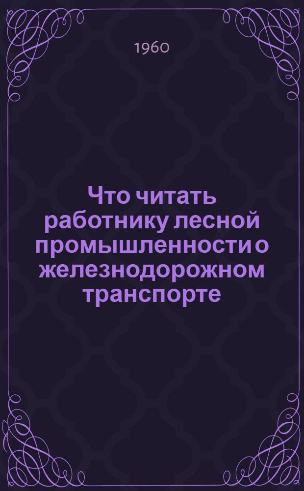 Что читать работнику лесной промышленности о железнодорожном транспорте : Указатель литературы для инж.-техн. работников. (1949-1957 гг.)