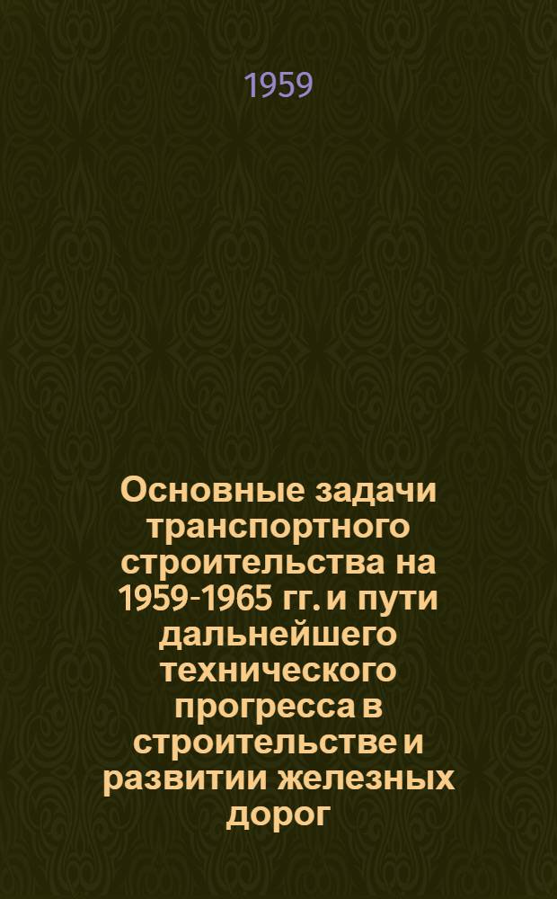 Основные задачи транспортного строительства на 1959-1965 гг. и пути дальнейшего технического прогресса в строительстве и развитии железных дорог, морских и речных портов и автомобильных магистралей : Доклад..