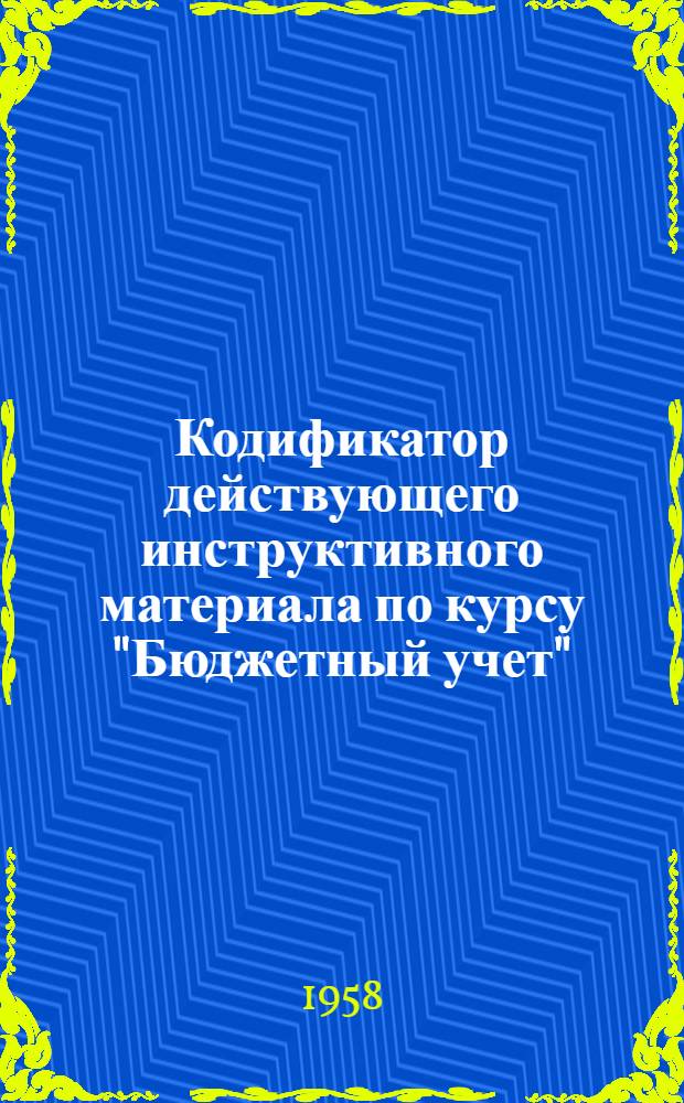 Кодификатор действующего инструктивного материала по курсу "Бюджетный учет" : Кодификация на 1 сент. 1958 г. : Для фин. и фин.-кредитных техникумов РСФСР