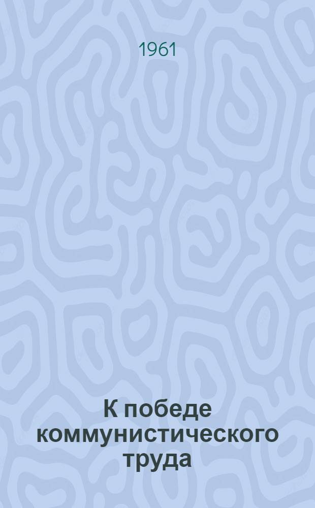 К победе коммунистического труда : (Об опыте работы парт., комсомольских и профсоюзных организаций с бригадами коммунист. труда) : Сборник статей
