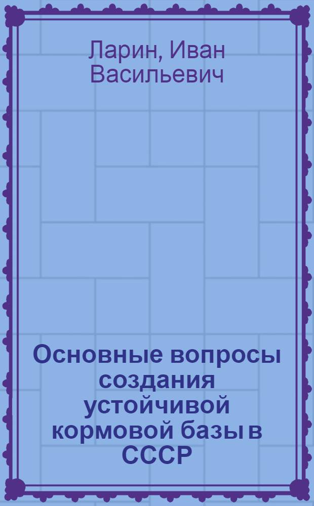 Основные вопросы создания устойчивой кормовой базы в СССР : Стенограмма лекции, прочит. в 1958 г. на Всесоюз. совещании руководителей с.-х. секций