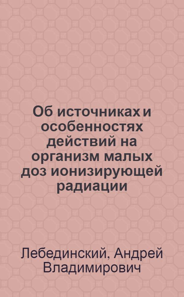 Об источниках и особенностях действий на организм малых доз ионизирующей радиации : Доклад на пленарном заседании