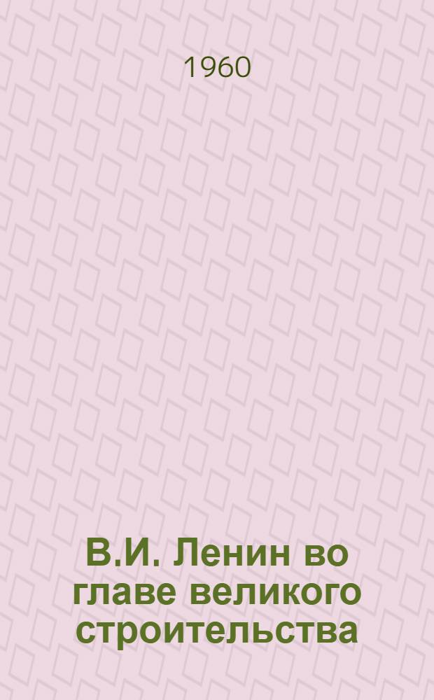 В.И. Ленин во главе великого строительства : Сборник воспоминаний о деятельности В.И. Ленина на хоз. фронте