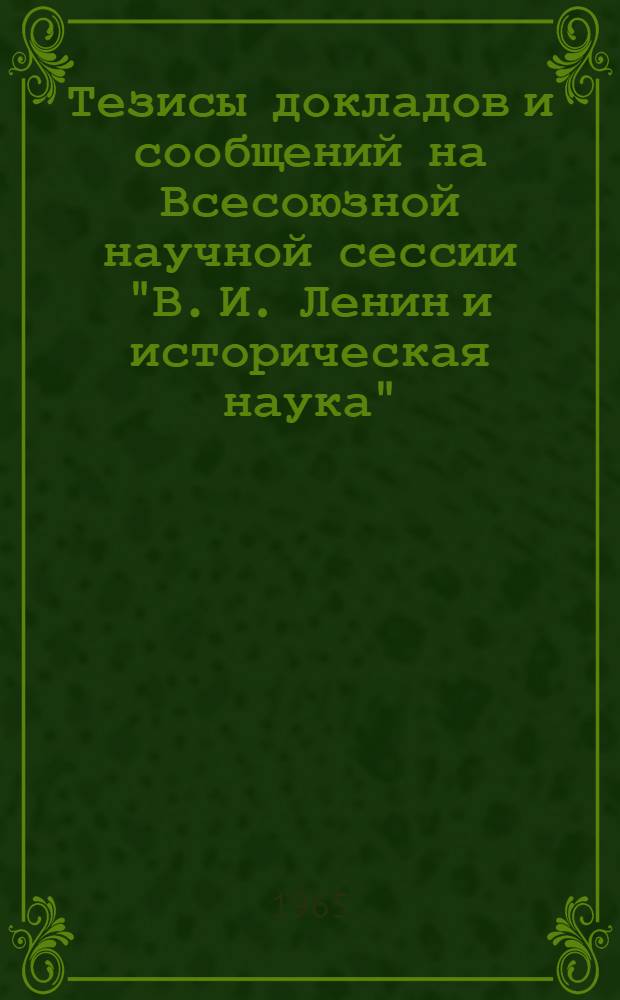 Тезисы докладов и сообщений на Всесоюзной научной сессии "В. И. Ленин и историческая наука". (Киев, 15-18 июня 1965 г.)