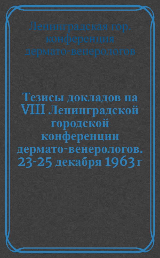 Тезисы докладов на VIII Ленинградской городской конференции дермато-венерологов. 23-25 декабря 1963 г.