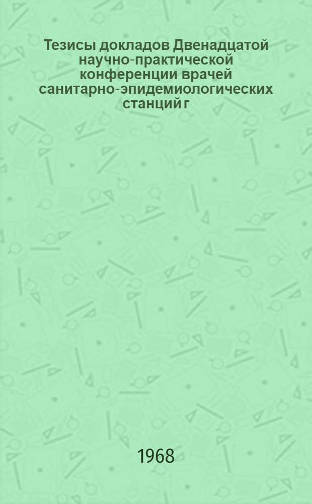 Тезисы докладов Двенадцатой научно-практической конференции врачей санитарно-эпидемиологических станций г. Ленинграда. 14-16 ноября 1968 г.