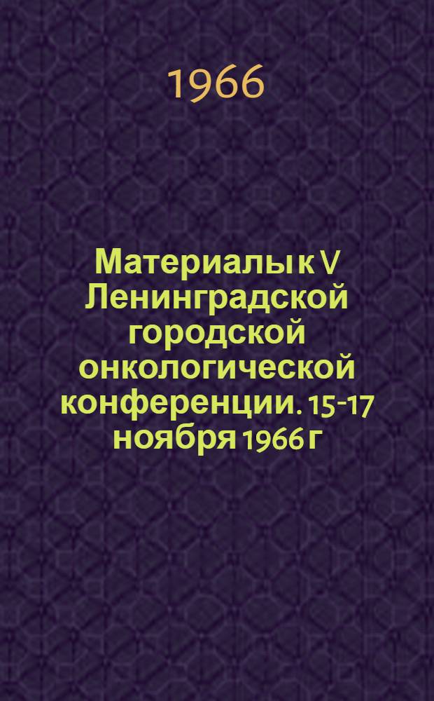 Материалы к V Ленинградской городской онкологической конференции. 15-17 ноября 1966 г.