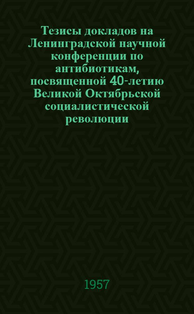 Тезисы докладов на Ленинградской научной конференции по антибиотикам, посвященной 40-летию Великой Октябрьской социалистической революции. 20-22 ноября 1957 г.