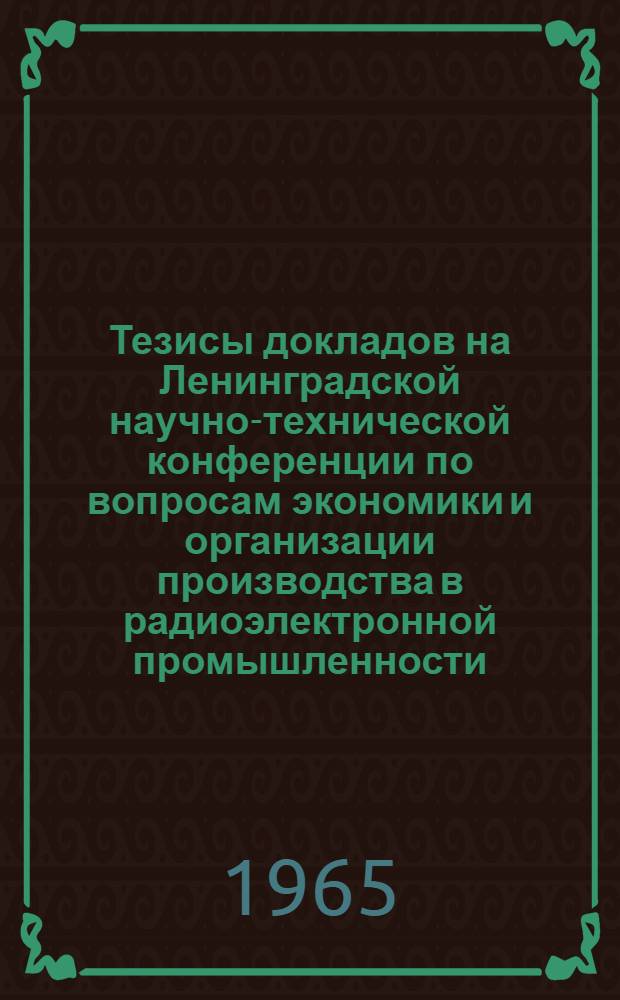 Тезисы докладов на Ленинградской научно-технической конференции по вопросам экономики и организации производства в радиоэлектронной промышленности. 24-25 июня 1965 г.