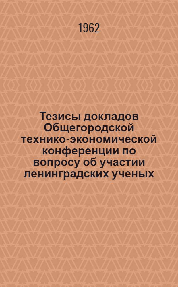 Тезисы докладов Общегородской технико-экономической конференции по вопросу об участии ленинградских ученых, инженеров, техников в ускорении технического прогресса промышленности. 14-16 июня 1962 г.