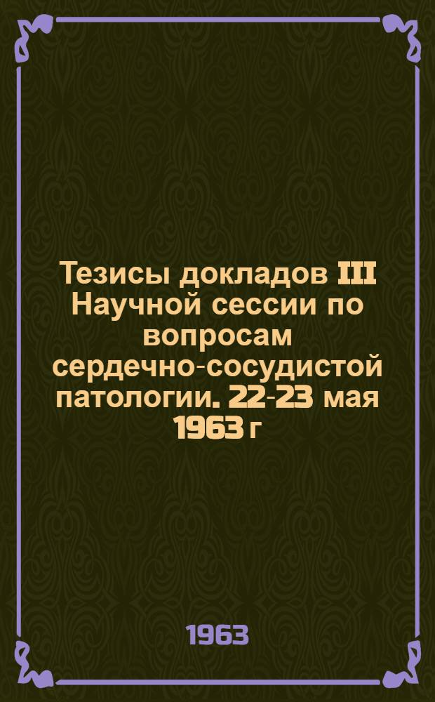 Тезисы докладов III Научной сессии по вопросам сердечно-сосудистой патологии. 22-23 мая 1963 г.