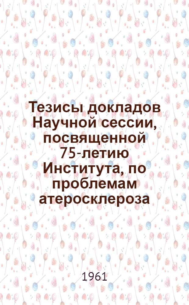 Тезисы докладов Научной сессии, посвященной 75-летию Института, по проблемам атеросклероза, гипертонической болезни и коронарной недостаточности : (Краткое содержание докладов)