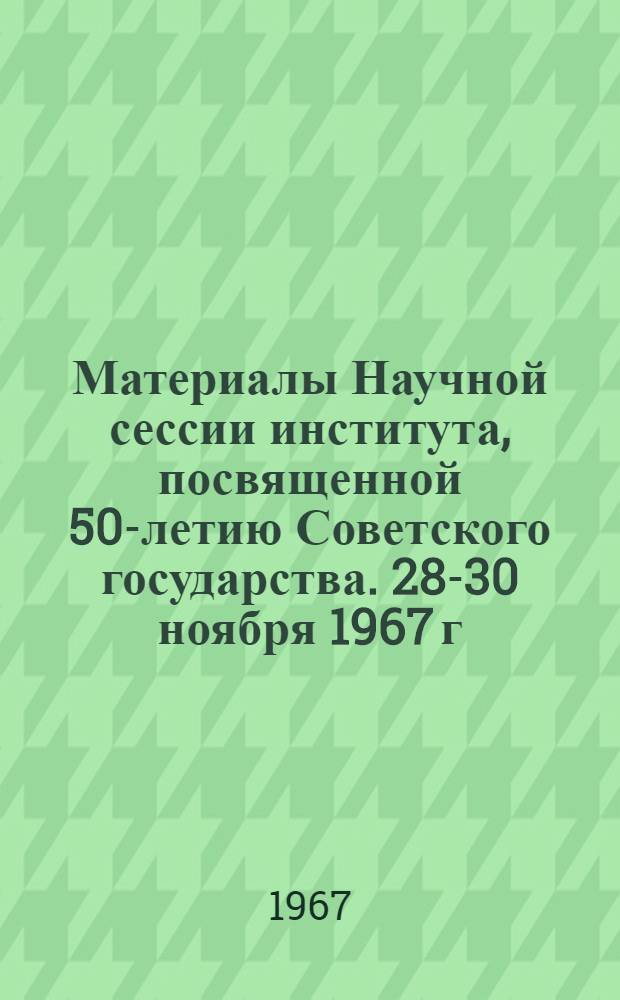 Материалы Научной сессии института, посвященной 50-летию Советского государства. 28-30 ноября 1967 г.