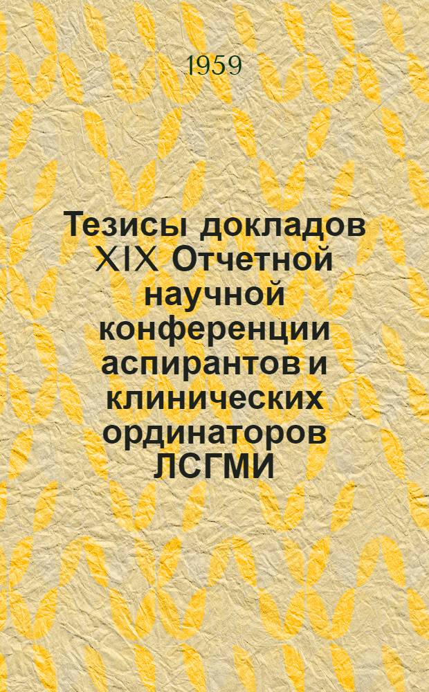Тезисы докладов XIX Отчетной научной конференции аспирантов и клинических ординаторов ЛСГМИ. 18-19 мая 1959 г.