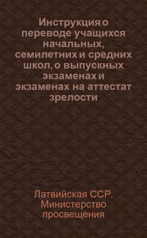 Инструкция о переводе учащихся начальных, семилетних и средних школ, о выпускных экзаменах и экзаменах на аттестат зрелости : Утв. М-вом просвещения Латв. ССР