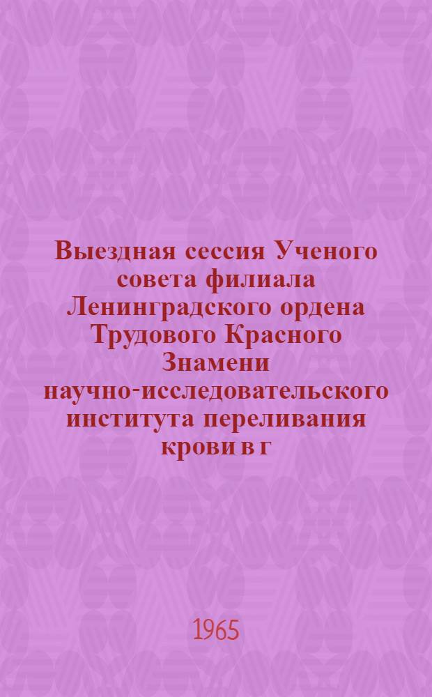 Выездная сессия Ученого совета филиала Ленинградского ордена Трудового Красного Знамени научно-исследовательского института переливания крови в г. Кирове с участием Казанского института усовершенствования врачей им. В.И. Ленина и Казанского ордена Трудового Красного Знамени медицинского института. Казань, 28-30 июня 1965 г.