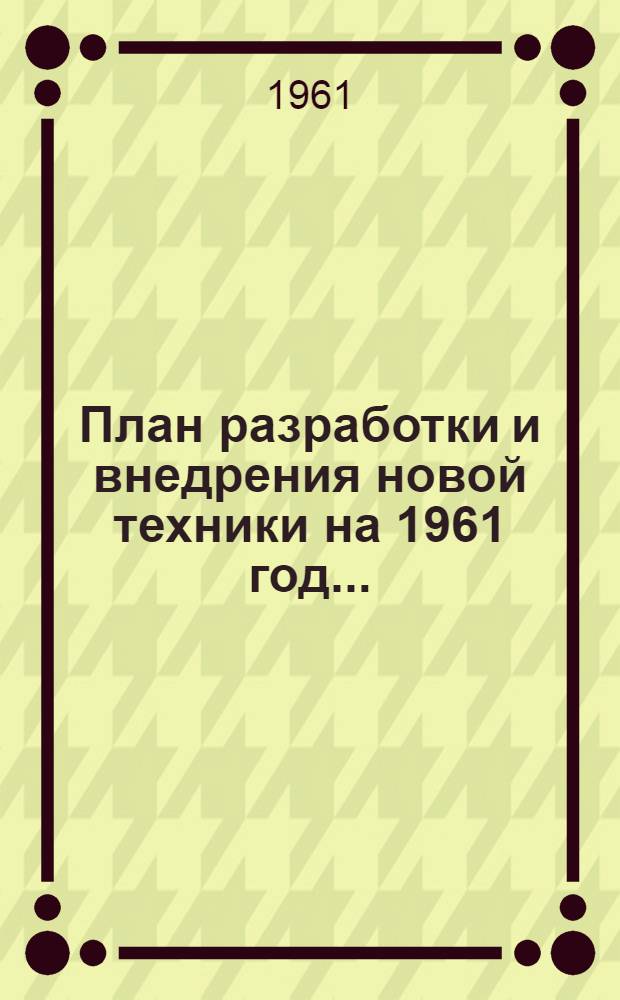 План разработки и внедрения новой техники на 1961 год.. : [Приложения к Постановлению Ленсовнархоза от 9 янв. 1961 г. № 2] Прил. 1. Прил. 4 : ... по управлению агрегатостроения и приборостроения