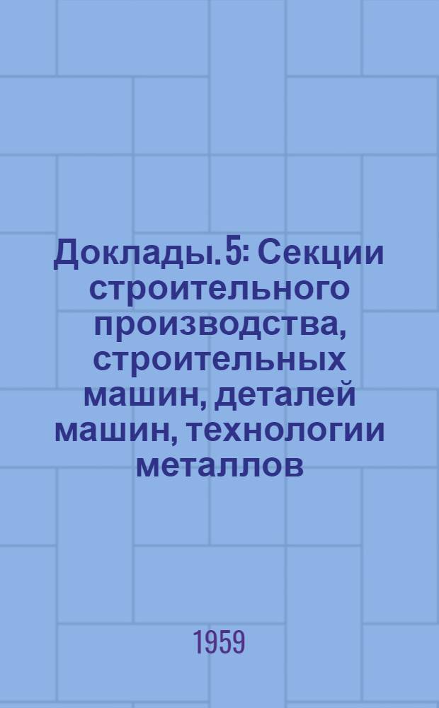 Доклады. [5] : [Секции строительного производства, строительных машин, деталей машин, технологии металлов, строительных материалов