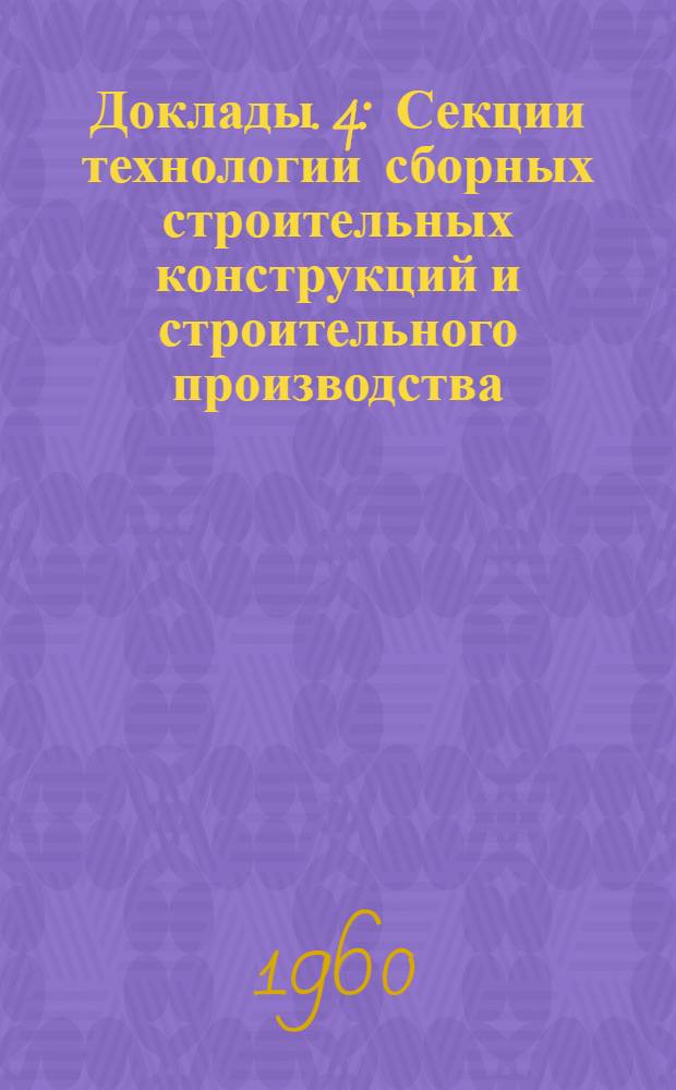 Доклады. [4] : [Секции технологии сборных строительных конструкций и строительного производства, строительных машин, деталей машин и технологии металлов, строительных материалов]
